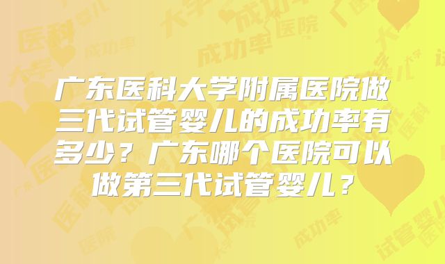 广东医科大学附属医院做三代试管婴儿的成功率有多少?广东哪个医院可以做第三代试管婴儿?
