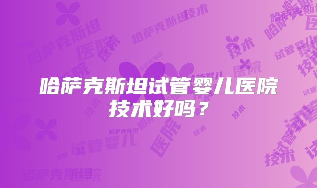 哈萨克斯坦试管婴儿医院技术好吗?