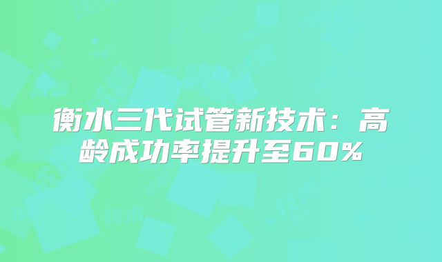 衡水三代试管新技术:高龄成功率提升至60%