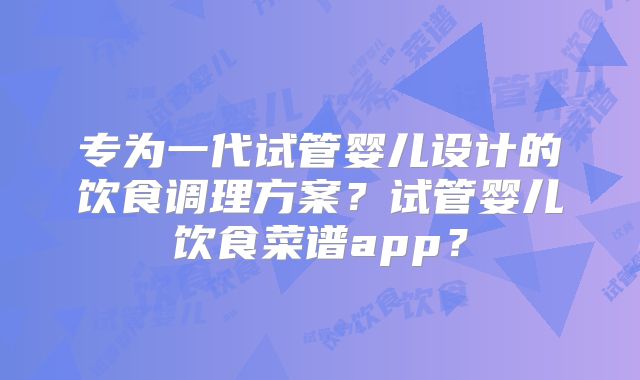 专为一代试管婴儿设计的饮食调理方案?试管婴儿饮食菜谱app?