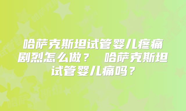 哈萨克斯坦试管婴儿疼痛剧烈怎么做? 哈萨克斯坦试管婴儿痛吗?