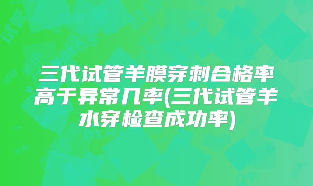三代试管羊膜穿刺合格率高于异常几率(三代试管羊水穿检查成功率)
