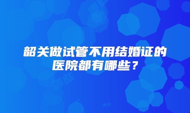 韶关做试管不用结婚证的医院都有哪些?