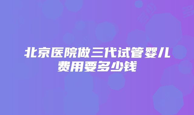 北京医院做三代试管婴儿费用要多少钱