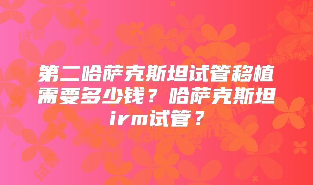 第二哈萨克斯坦试管移植需要多少钱?哈萨克斯坦irm试管?