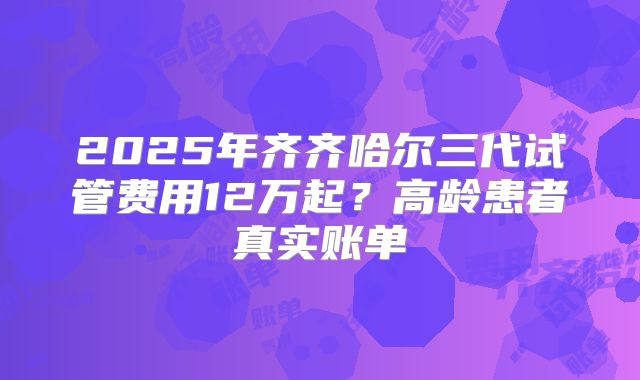 2025年齐齐哈尔三代试管费用12万起?高龄患者真实账单
