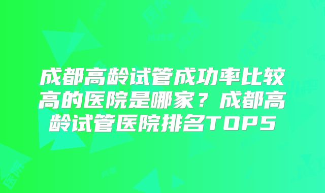 成都高龄试管成功率比较高的医院是哪家？成都高龄试管医院排名TOP5