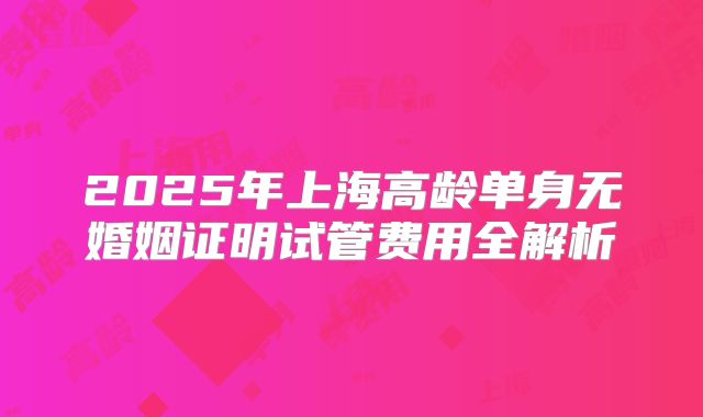 2025年上海高龄单身无婚姻证明试管费用全解析