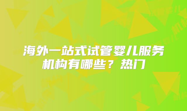 海外一站式试管婴儿服务机构有哪些?热门