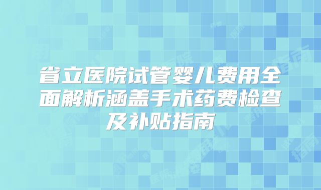 省立医院试管婴儿费用全面解析涵盖手术药费检查及补贴指南