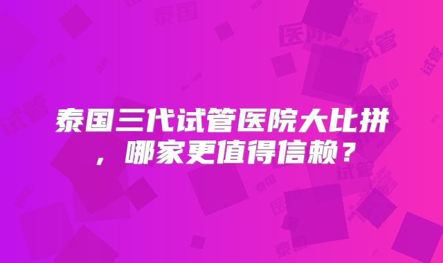 泰国三代试管医院大比拼,哪家更值得信赖?