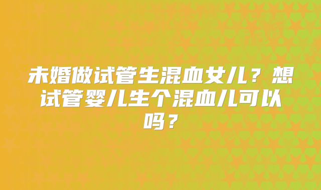 未婚做试管生混血女儿?想试管婴儿生个混血儿可以吗?