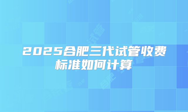 2025合肥三代试管收费标准如何计算