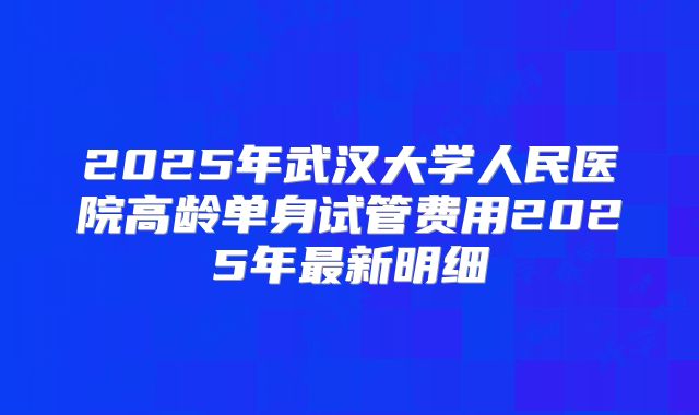 2025年武汉大学人民医院高龄单身试管费用2025年最新明细