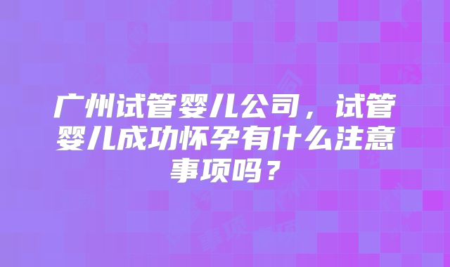广州试管婴儿公司，试管婴儿成功怀孕有什么注意事项吗？