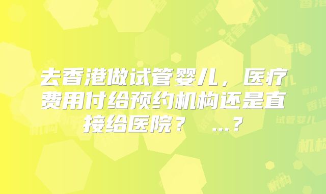 去香港做试管婴儿，医疗费用付给预约机构还是直接给医院？ ...？