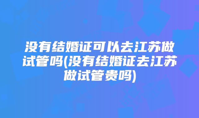 没有结婚证可以去江苏做试管吗(没有结婚证去江苏做试管贵吗)