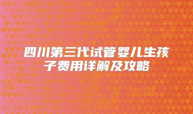四川第三代试管婴儿生孩子费用详解及攻略