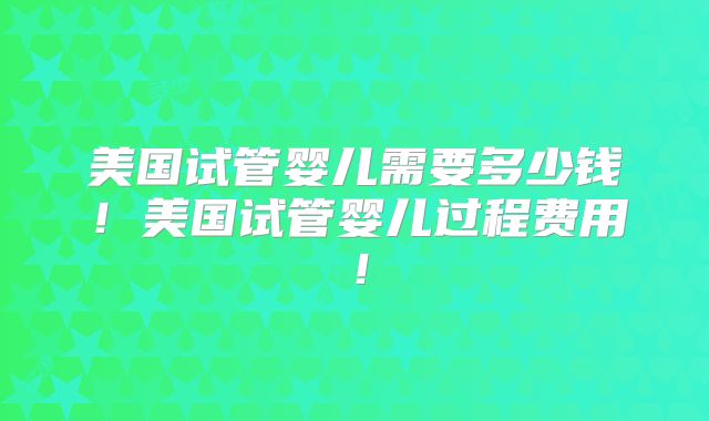 美国试管婴儿需要多少钱!美国试管婴儿过程费用!