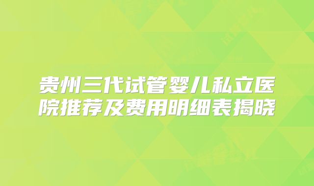 贵州三代试管婴儿私立医院推荐及费用明细表揭晓