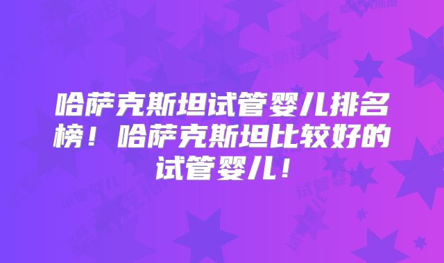 哈萨克斯坦试管婴儿排名榜！哈萨克斯坦比较好的试管婴儿！