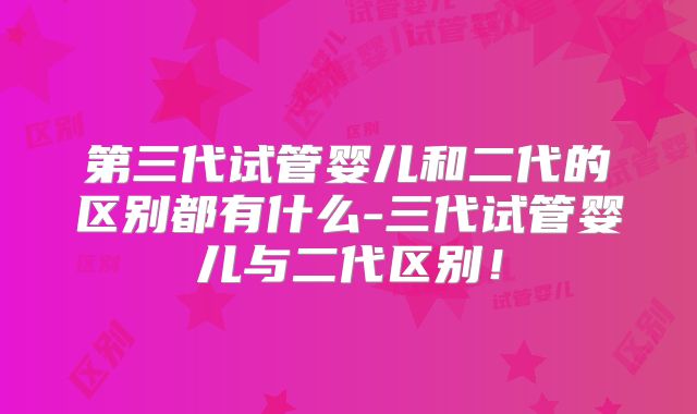 第三代试管婴儿和二代的区别都有什么-三代试管婴儿与二代区别!