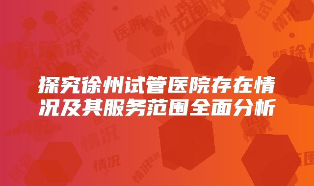 探究徐州试管医院存在情况及其服务范围全面分析