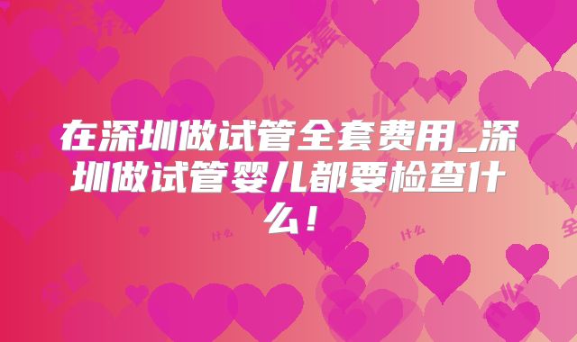 在深圳做试管全套费用_深圳做试管婴儿都要检查什么！