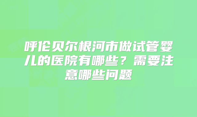 呼伦贝尔根河市做试管婴儿的医院有哪些?需要注意哪些问题