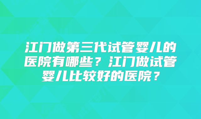江门做第三代试管婴儿的医院有哪些？江门做试管婴儿比较好的医院？