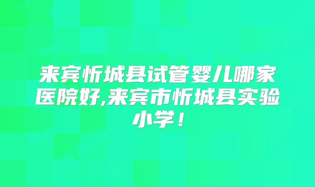 来宾忻城县试管婴儿哪家医院好,来宾市忻城县实验小学!
