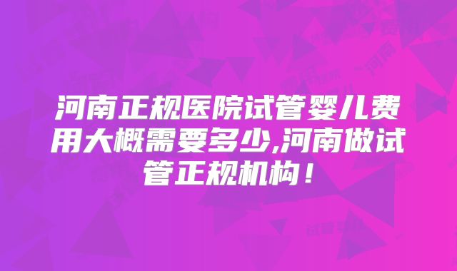 河南正规医院试管婴儿费用大概需要多少,河南做试管正规机构!