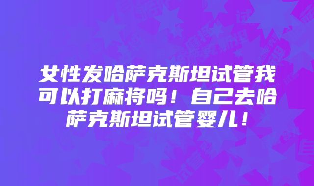 女性发哈萨克斯坦试管我可以打麻将吗!自己去哈萨克斯坦试管婴儿!