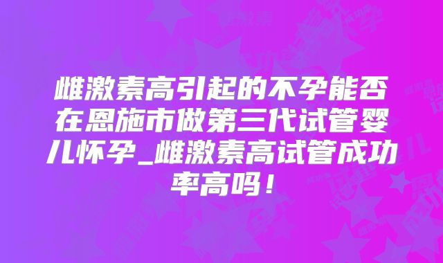 雌激素高引起的不孕能否在恩施市做第三代试管婴儿怀孕_雌激素高试管成功率高吗！