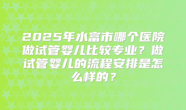 2025年水富市哪个医院做试管婴儿比较专业？做试管婴儿的流程安排是怎么样的？