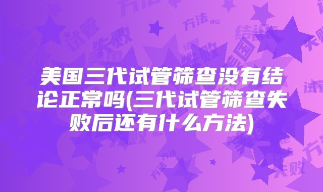 美国三代试管筛查没有结论正常吗(三代试管筛查失败后还有什么方法)