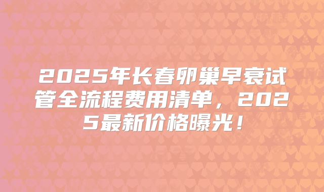 2025年长春卵巢早衰试管全流程费用清单,2025最新价格曝光!