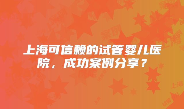 上海可信赖的试管婴儿医院,成功案例分享?