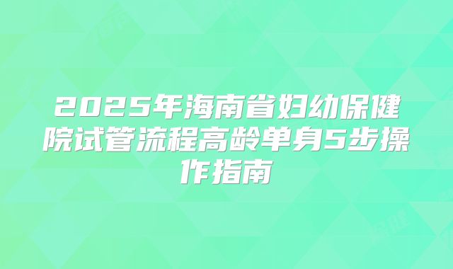 2025年海南省妇幼保健院试管流程高龄单身5步操作指南
