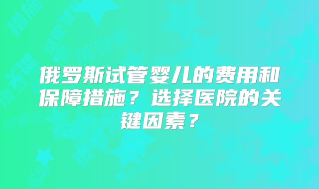 俄罗斯试管婴儿的费用和保障措施?选择医院的关键因素?