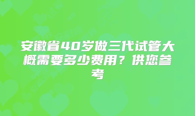 安徽省40岁做三代试管大概需要多少费用?供您参考