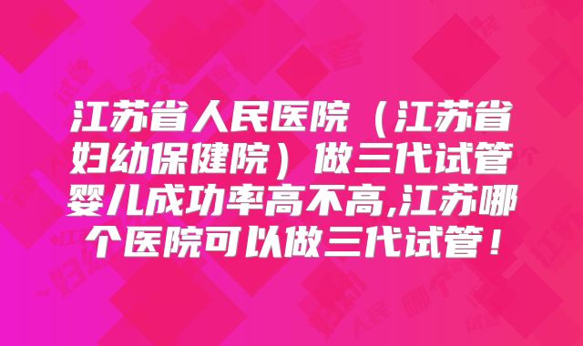 江苏省人民医院(江苏省妇幼保健院)做三代试管婴儿成功率高不高,江苏哪个医院可以做三代试管!