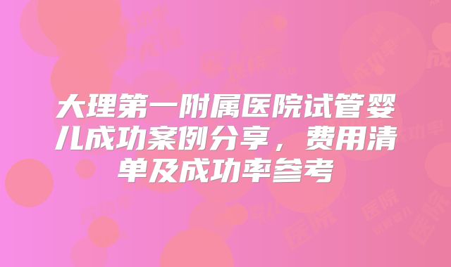 大理第一附属医院试管婴儿成功案例分享,费用清单及成功率参考