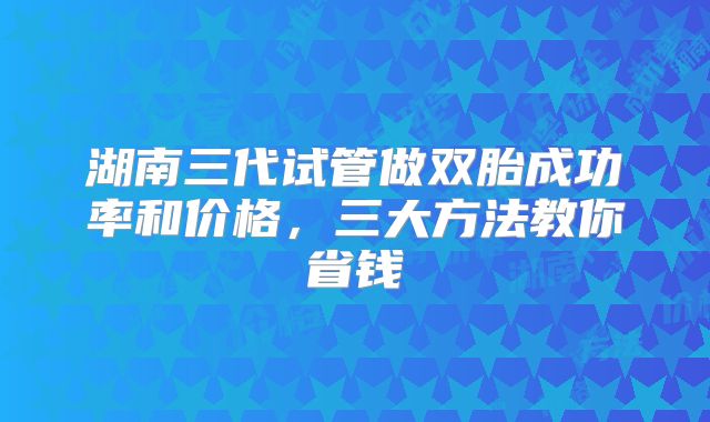 湖南三代试管做双胎成功率和价格,三大方法教你省钱