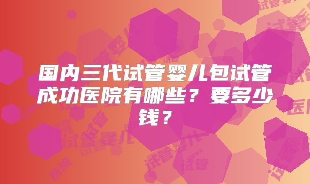国内三代试管婴儿包试管成功医院有哪些?要多少钱?