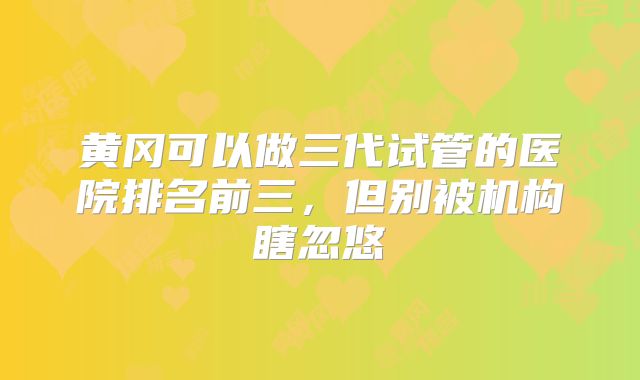 黄冈可以做三代试管的医院排名前三,但别被机构瞎忽悠
