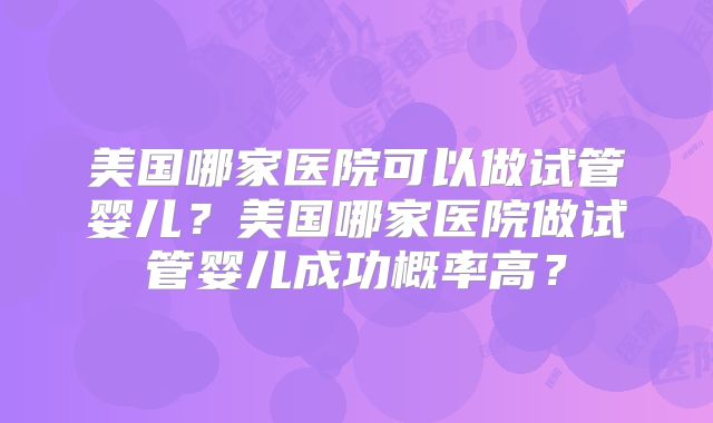 美国哪家医院可以做试管婴儿？美国哪家医院做试管婴儿成功概率高？