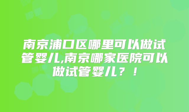 南京浦口区哪里可以做试管婴儿,南京哪家医院可以做试管婴儿？！