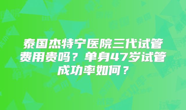 泰国杰特宁医院三代试管费用贵吗?单身47岁试管成功率如何?