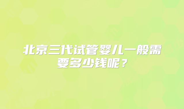 北京三代试管婴儿一般需要多少钱呢?